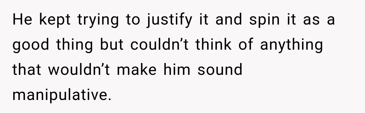 He kept trying to justify it and spin it as a good thing but couldn’t think of anything that wouldn’t make him sound manipulative.