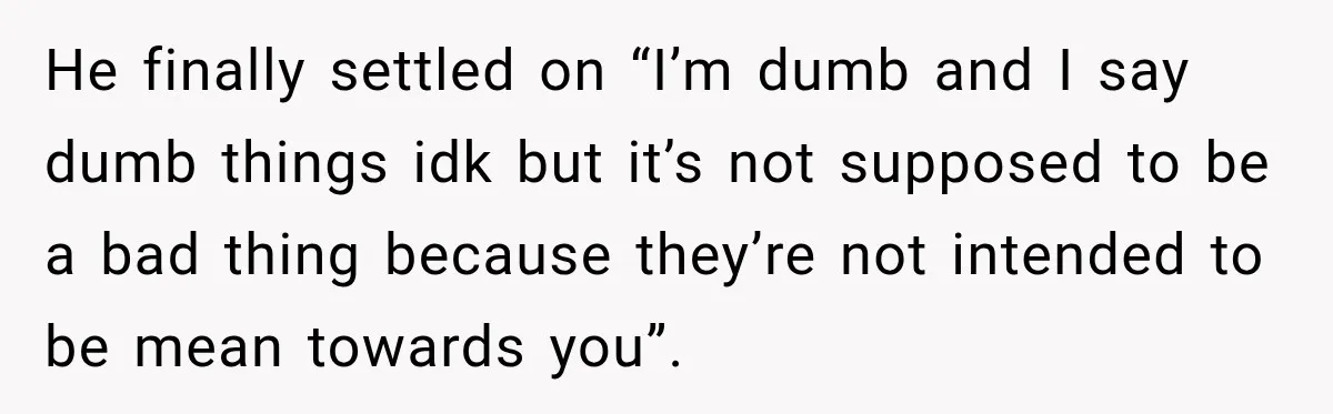 He finally settled on “I’m dumb and I say dumb things idk but it’s not supposed to be a bad thing because they’re not intended to be mean towards you”.