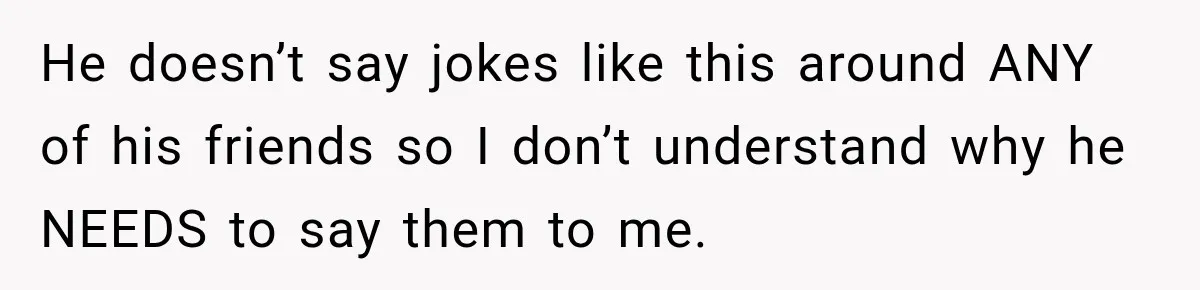 He doesn’t say jokes like this around ANY of his friends so I don’t understand why he NEEDS to say them to me.