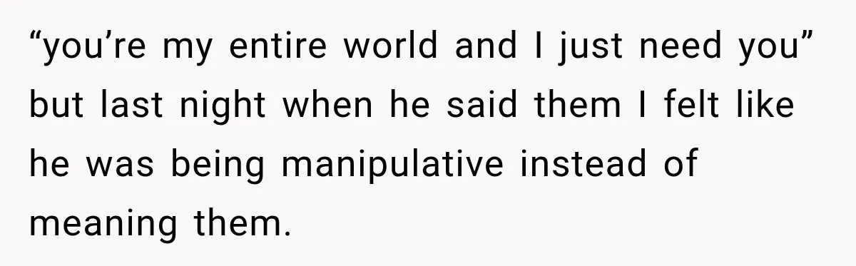 “you’re my entire world and I just need you” but last night when he said them I felt like he was being manipulative instead of meaning them.