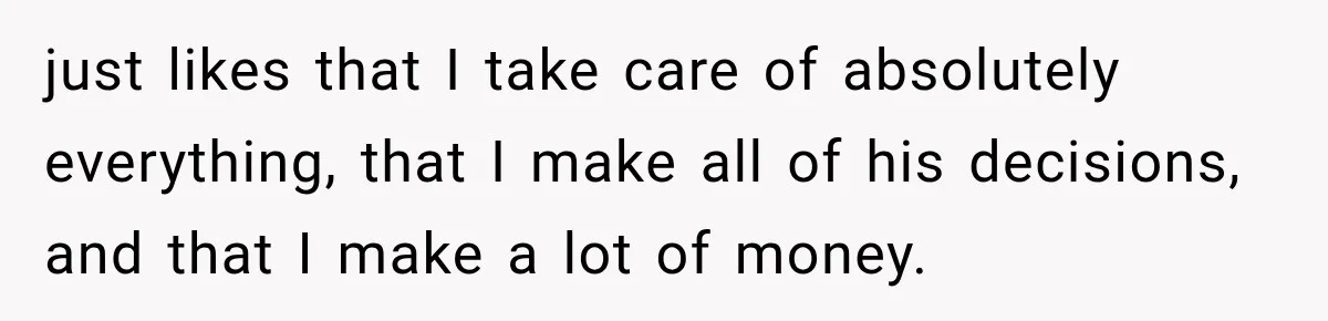 just likes that I take care of absolutely everything, that I make all of his decisions, and that I make a lot of money.