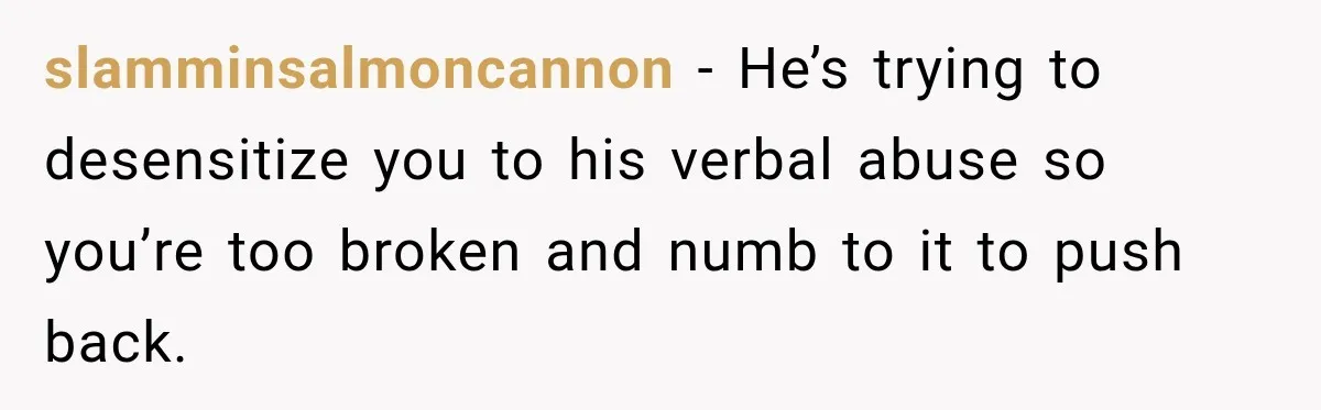 slamminsalmoncannon − He’s trying to desensitize you to his verbal abuse so you’re too broken and numb to it to push back.
