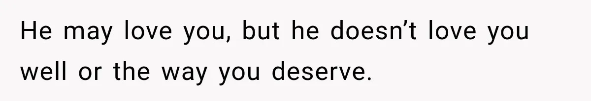 He may love you, but he doesn’t love you well or the way you deserve.
