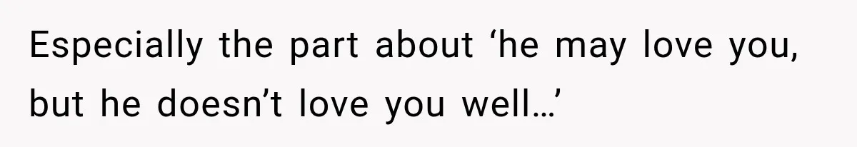 Especially the part about ‘he may love you, but he doesn’t love you well…’