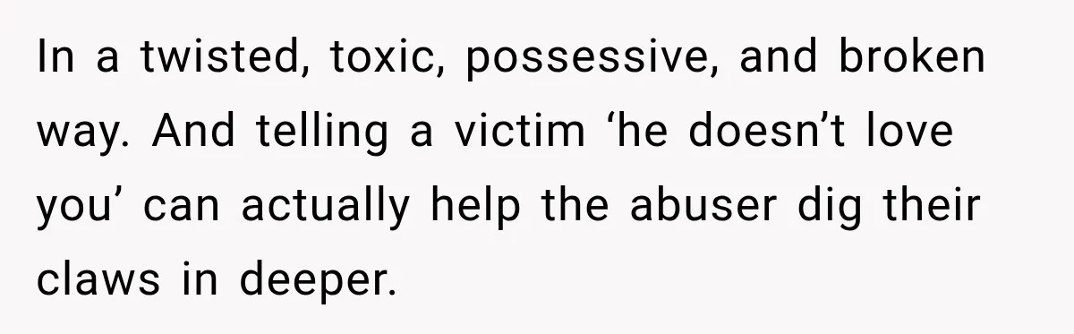 In a twisted, toxic, possessive, and broken way. And telling a victim ‘he doesn’t love you’ can actually help the abuser dig their claws in deeper.