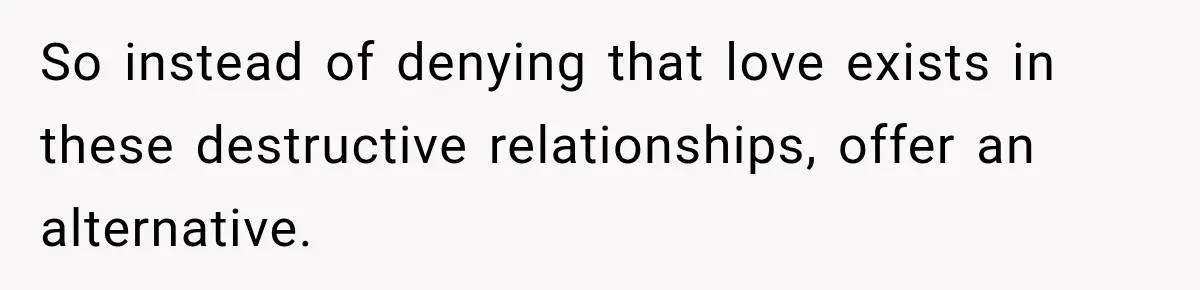 So instead of denying that love exists in these destructive relationships, offer an alternative.