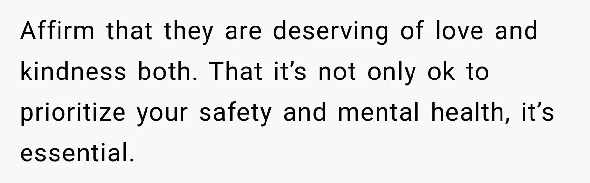 Affirm that they are deserving of love and kindness both. That it’s not only ok to prioritize your safety and mental health, it’s essential.