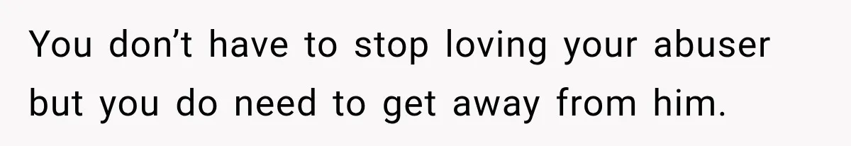 You don’t have to stop loving your abuser but you do need to get away from him.