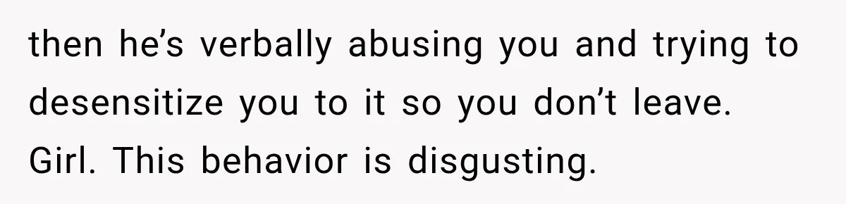 then he’s verbally abusing you and trying to desensitize you to it so you don’t leave. Girl. This behavior is disgusting.