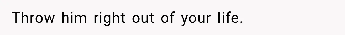 Throw him right out of your life.