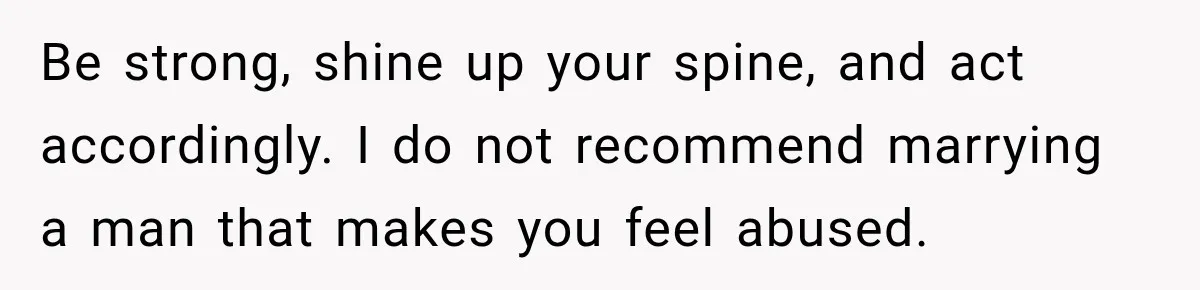 Be strong, shine up your spine, and act accordingly. I do not recommend marrying a man that makes you feel abused.