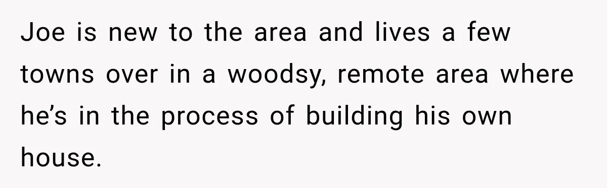 Joe is new to the area and lives a few towns over in a woodsy, remote area where he’s in the process of building his own house.