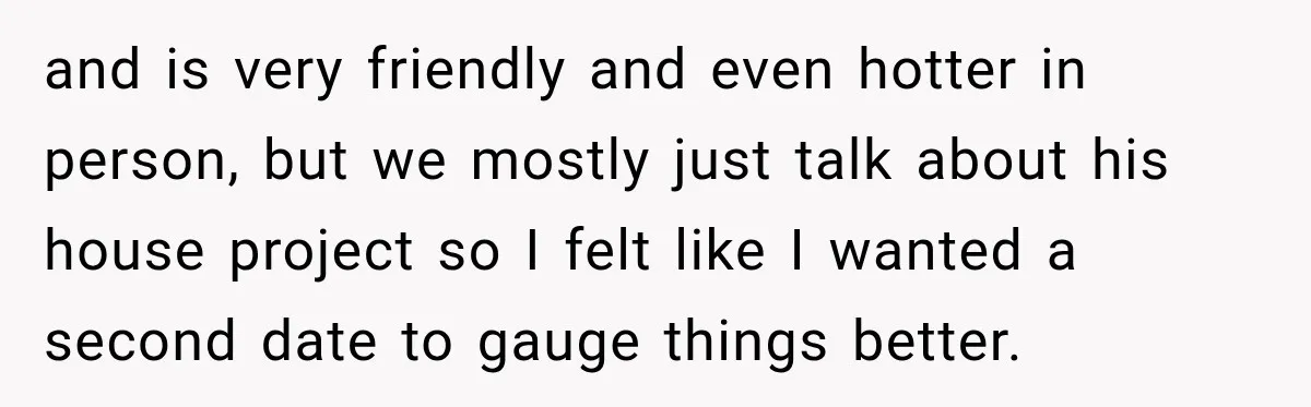 and is very friendly and even hotter in person, but we mostly just talk about his house project so I felt like I wanted a second date to gauge things...