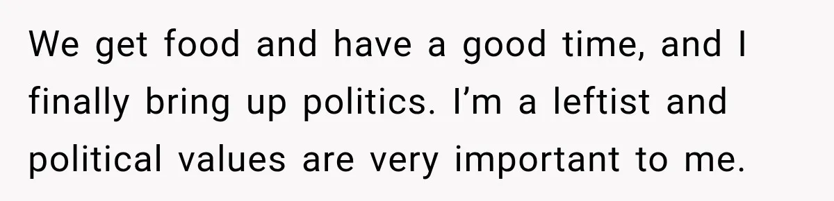 We get food and have a good time, and I finally bring up politics. I’m a leftist and political values are very important to me.