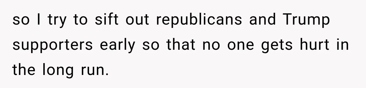so I try to sift out republicans and Trump supporters early so that no one gets hurt in the long run.