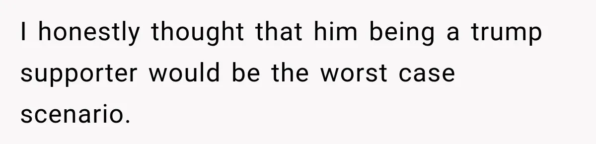 I honestly thought that him being a trump supporter would be the worst case scenario.