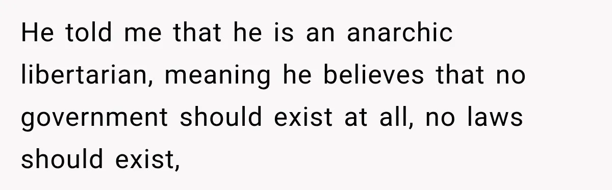 He told me that he is an anarchic libertarian, meaning he believes that no government should exist at all, no laws should exist,