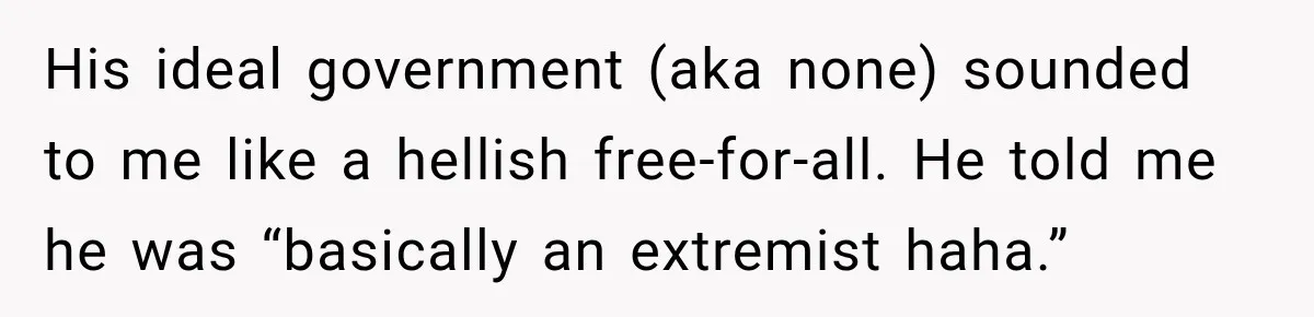 His ideal government (aka none) sounded to me like a hellish free-for-all. He told me he was “basically an extremist haha.”
