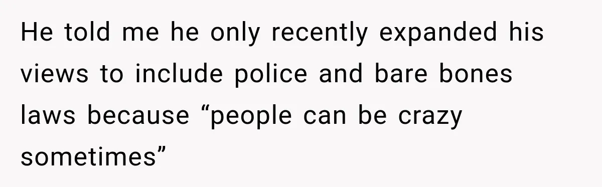 He told me he only recently expanded his views to include police and bare bones laws because “people can be crazy sometimes”