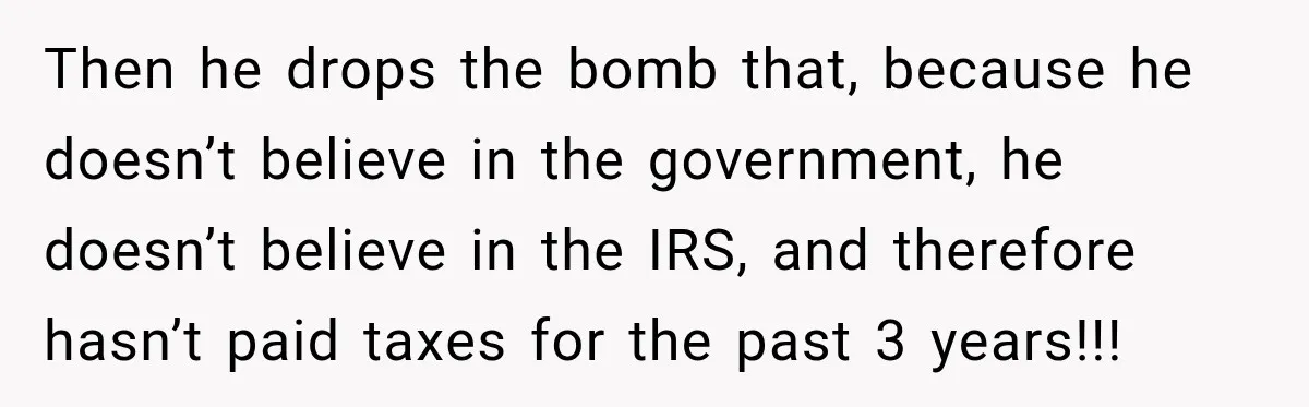 Then he drops the bomb that, because he doesn’t believe in the government, he doesn’t believe in the IRS, and therefore hasn’t paid taxes for the past 3 years!!!