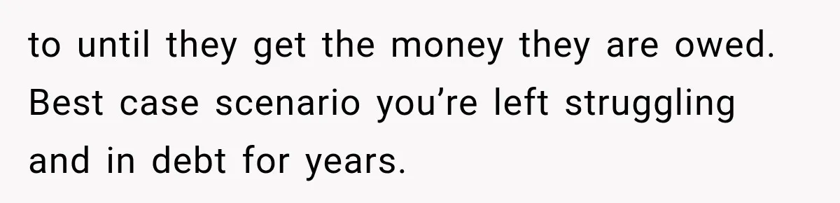 to until they get the money they are owed. Best case scenario you’re left struggling and in debt for years.