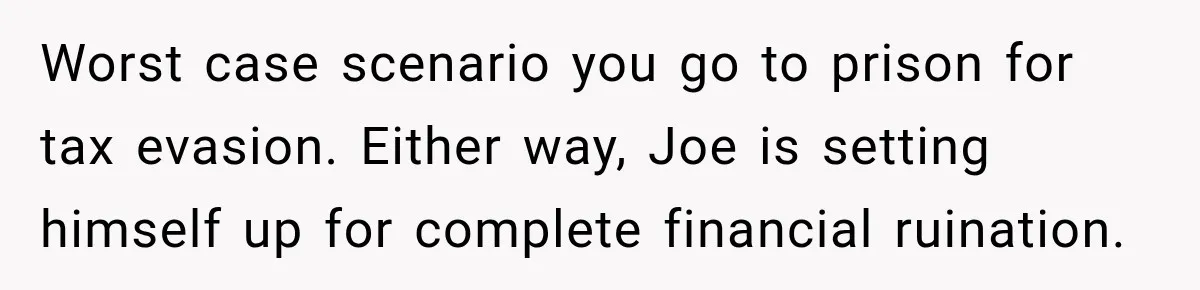 Worst case scenario you go to prison for tax evasion. Either way, Joe is setting himself up for complete financial ruination.
