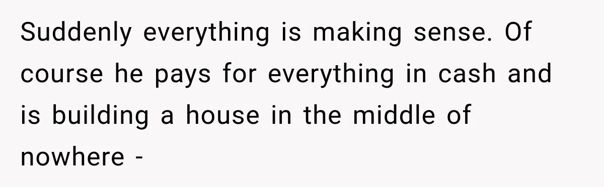 Suddenly everything is making sense. Of course he pays for everything in cash and is building a house in the middle of nowhere -