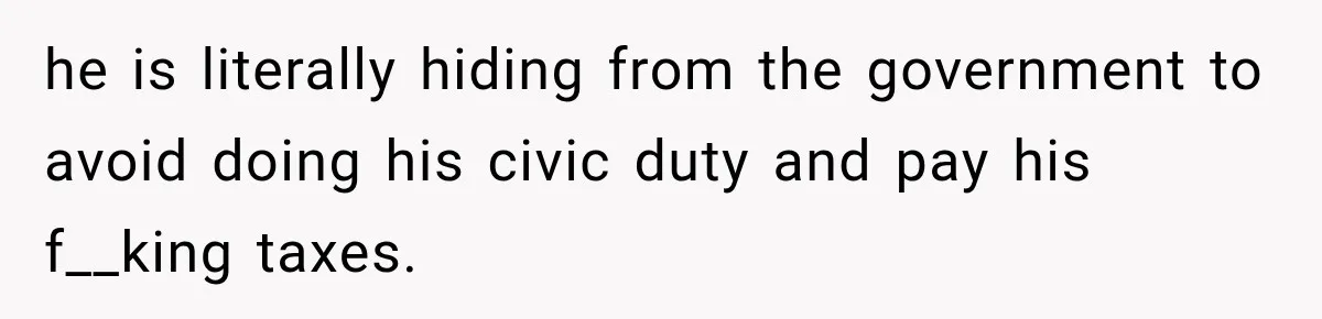 he is literally hiding from the government to avoid doing his civic duty and pay his f__king taxes.