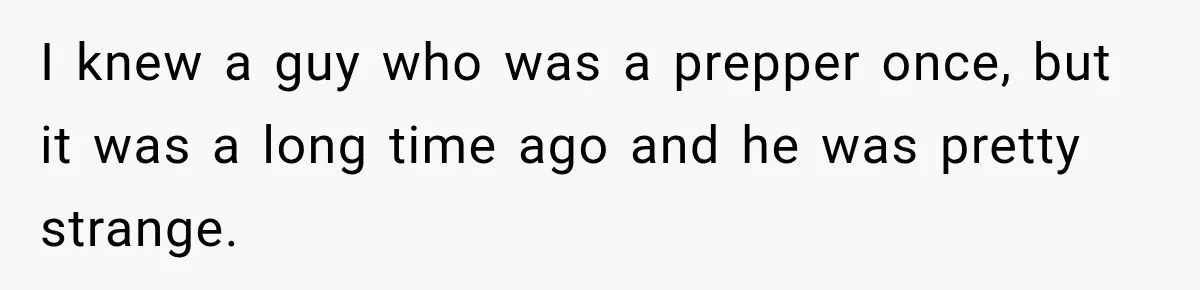 I knew a guy who was a prepper once, but it was a long time ago and he was pretty strange.