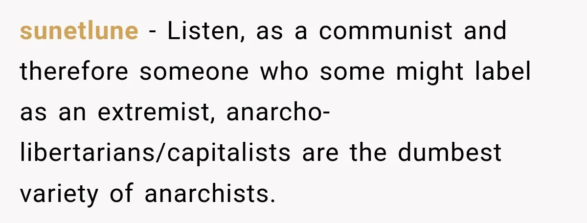 sunetlune − Listen, as a communist and therefore someone who some might label as an extremist, anarcho-libertarians/capitalists are the dumbest variety of anarchists.