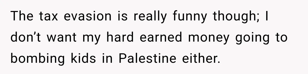 The tax evasion is really funny though; I don’t want my hard earned money going to bombing kids in Palestine either.