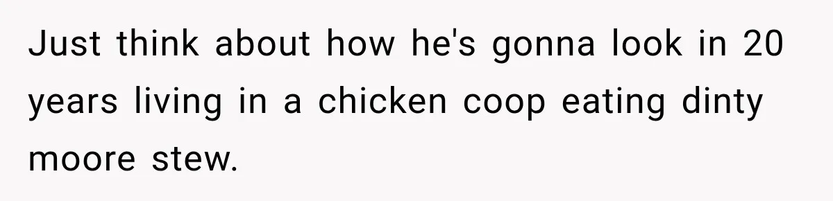 Just think about how he's gonna look in 20 years living in a chicken coop eating dinty moore stew.