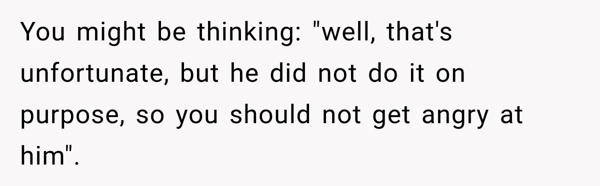 You might be thinking: "well, that's unfortunate, but he did not do it on purpose, so you should not get angry at him".