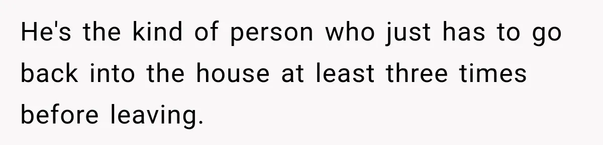 He's the kind of person who just has to go back into the house at least three times before leaving.