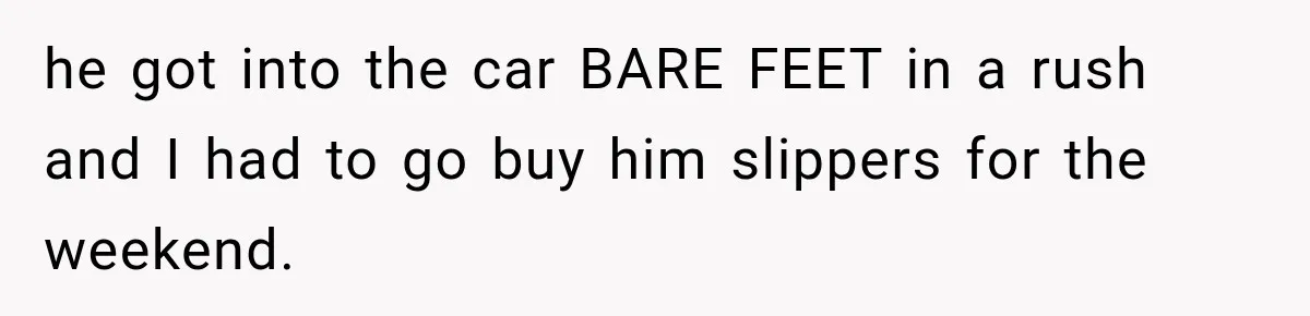 he got into the car BARE FEET in a rush and I had to go buy him slippers for the weekend.