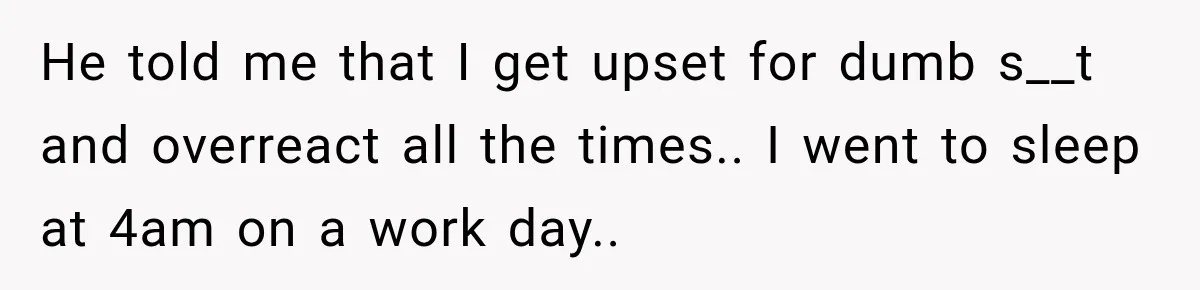 He told me that I get upset for dumb s__t and overreact all the times.. I went to sleep at 4am on a work day..