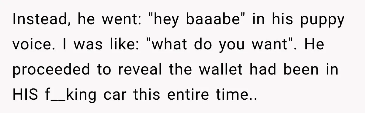 Instead, he went: "hey baaabe" in his puppy voice. I was like: "what do you want". He proceeded to reveal the wallet had been in HIS f__king car this entire...