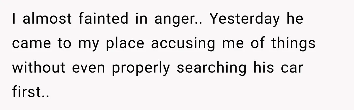 I almost fainted in anger.. Yesterday he came to my place accusing me of things without even properly searching his car first..