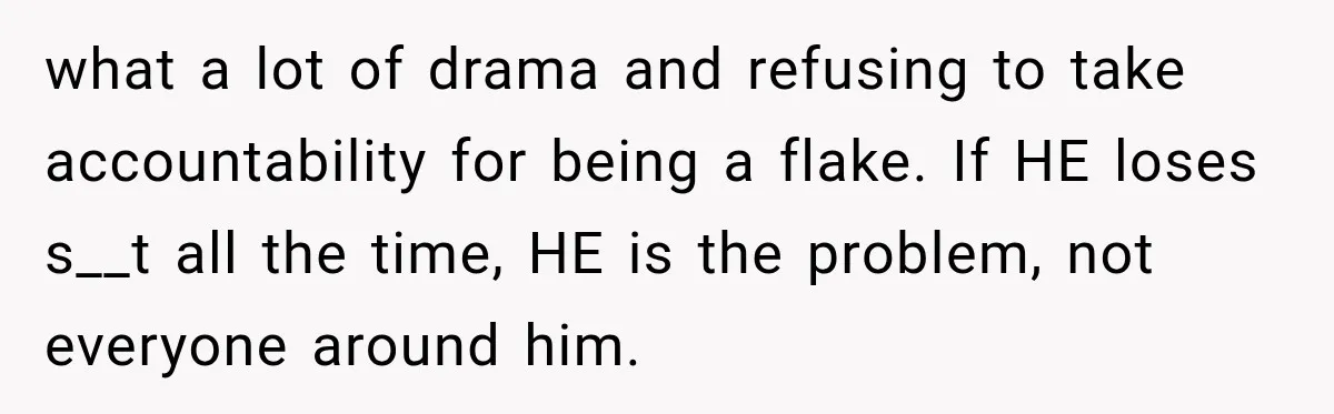what a lot of drama and refusing to take accountability for being a flake. If HE loses s__t all the time, HE is the problem, not everyone around him.