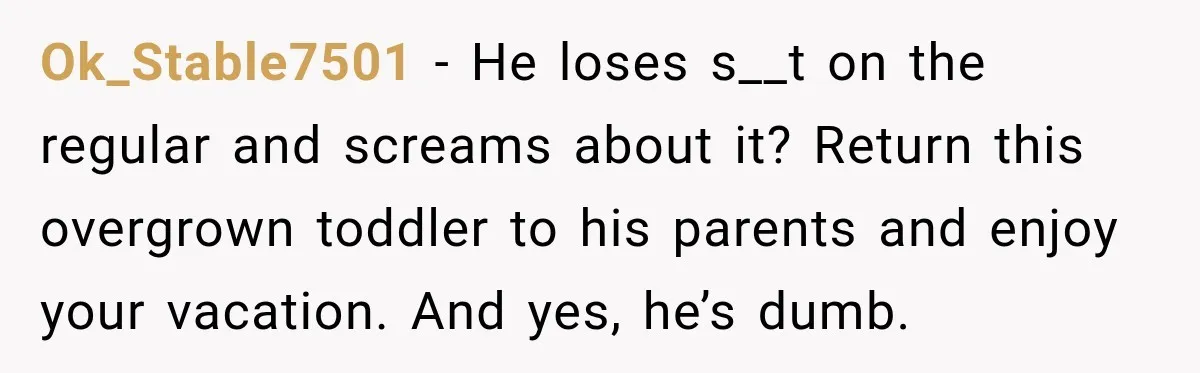 Ok_Stable7501 − He loses s__t on the regular and screams about it? Return this overgrown toddler to his parents and enjoy your vacation. And yes, he’s dumb.