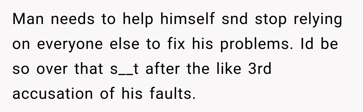 Man needs to help himself snd stop relying on everyone else to fix his problems. Id be so over that s__t after the like 3rd accusation of his faults.