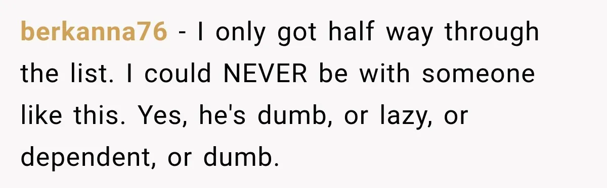 berkanna76 − I only got half way through the list. I could NEVER be with someone like this. Yes, he's dumb, or lazy, or dependent, or dumb.