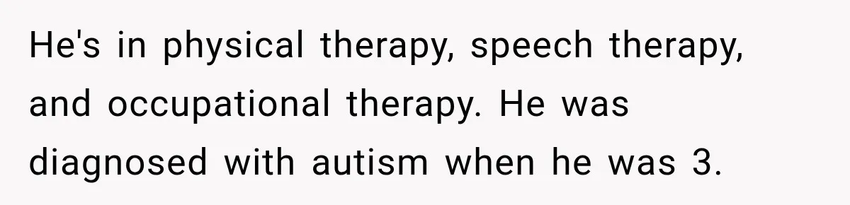 He's in physical therapy, speech therapy, and occupational therapy. He was diagnosed with autism when he was 3.
