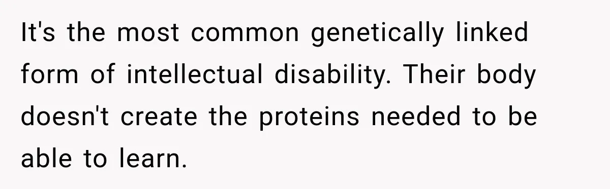It's the most common genetically linked form of intellectual disability. Their body doesn't create the proteins needed to be able to learn.