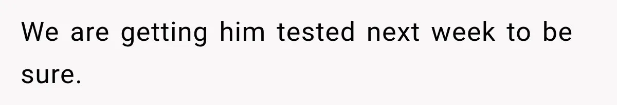 We are getting him tested next week to be sure.
