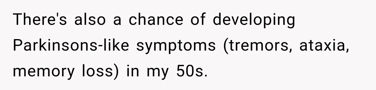 There's also a chance of developing Parkinsons-like symptoms (tremors, ataxia, memory loss) in my 50s.