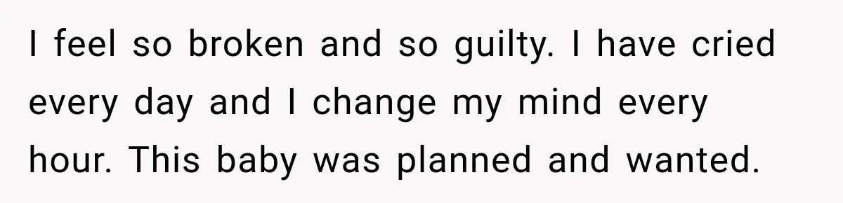 I feel so broken and so guilty. I have cried every day and I change my mind every hour. This baby was planned and wanted.