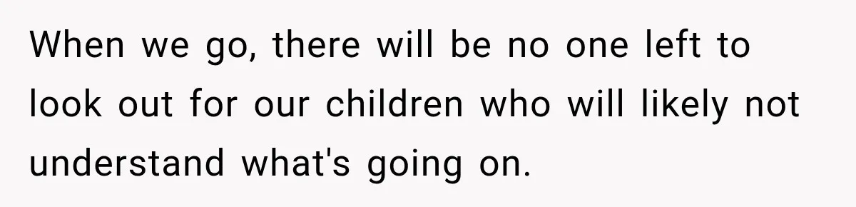 When we go, there will be no one left to look out for our children who will likely not understand what's going on.