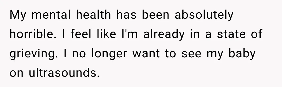 My mental health has been absolutely horrible. I feel like I'm already in a state of grieving. I no longer want to see my baby on ultrasounds.