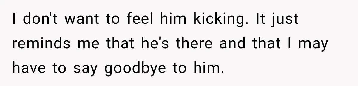 I don't want to feel him kicking. It just reminds me that he's there and that I may have to say goodbye to him.